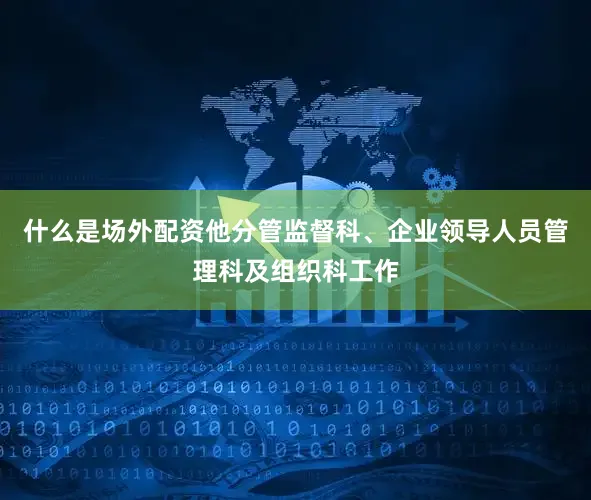 什么是场外配资他分管监督科、企业领导人员管理科及组织科工作