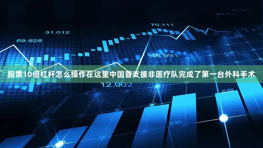 股票10倍杠杆怎么操作在这里中国首支援非医疗队完成了第一台外科手术