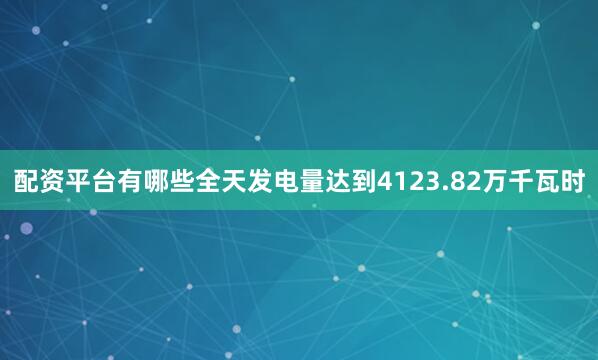 配资平台有哪些全天发电量达到4123.82万千瓦时